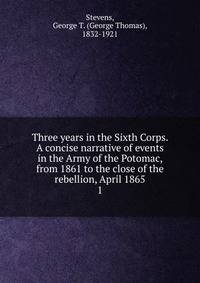 Three years in the Sixth Corps. A concise narrative of events in the Army of the Potomac, from 1861 to the close of the rebellion, April 1865. 1