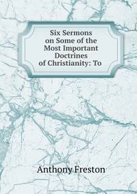 Six Sermons on Some of the Most Important Doctrines of Christianity: To .