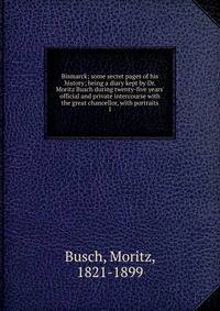 Bismarck; some secret pages of his history; being a diary kept by Dr. Moritz Busch during twenty-five years' official and private intercourse with the great chancellor, with portraits