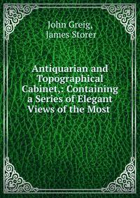 Antiquarian and Topographical Cabinet,: Containing a Series of Elegant Views of the Most .