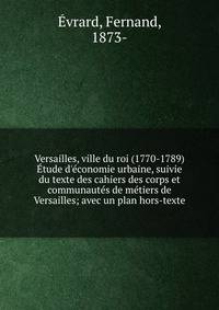 Versailles, ville du roi (1770-1789) ?tude d'?conomie urbaine, suivie du texte des cahiers des corps et communaut?s de m?tiers de Versailles; avec un plan hors-texte