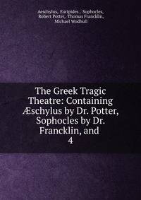 The Greek Tragic Theatre: Containing schylus by Dr. Potter, Sophocles by Dr. Francklin, and .. 4