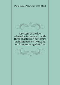 A System of the Law of Marine Insurances. With Three Chapters, on Bottomry; on Insurances on Lives; on Insurances Against Fire. By James Allan Park. Second American, from the Latest English, edition. Printed at Boston : For Thomas and Andrews, David West
