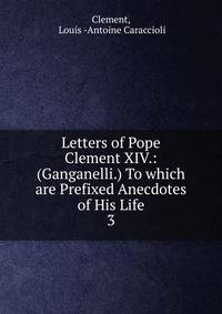 Letters of Pope Clement XIV.: (Ganganelli.) To which are Prefixed Anecdotes of His Life. 3