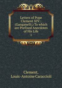 Letters of Pope Clement XIV.: (Ganganelli.) To which are Prefixed Anecdotes of His Life. 1