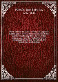 Paris ? la fin du XVIIIe si?cle; ou, Esquisse historique et morale des monumens et des ruines de cette capitale; de l'etat des sciences, des arts de l'industrie ?cette ?poque, ainsi que des moeurs et des ridicules de ses habitans