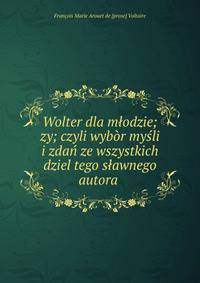 Wolter dla m?odzie;zy; czyli wyb?r my?li i zda? ze wszystkich dziel tego s?awnego autora .