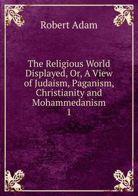 The Religious World Displayed, Or, A View of Judaism, Paganism, Christianity and Mohammedanism. 1