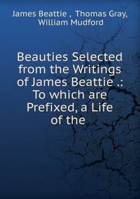 Beauties Selected from the Writings of James Beattie .: To which are Prefixed, a Life of the .