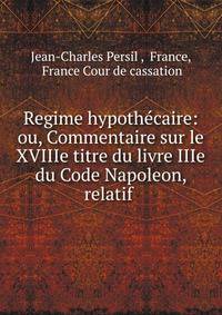 Regime hypoth?caire: ou, Commentaire sur le XVIIIe titre du livre IIIe du Code Napoleon, relatif .