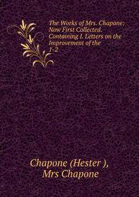The Works of Mrs. Chapone: Now First Collected. Containing I. Letters on the Improvement of the .. 1-2
