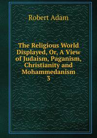 The Religious World Displayed, Or, A View of Judaism, Paganism, Christianity and Mohammedanism. 3