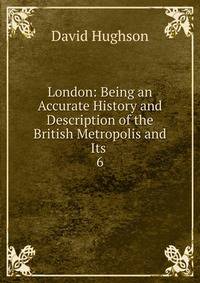 London: Being an Accurate History and Description of the British Metropolis and Its .. 6