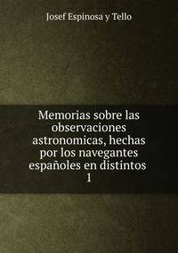 Memorias sobre las observaciones astronomicas, hechas por los navegantes espaoles en distintos .. 1
