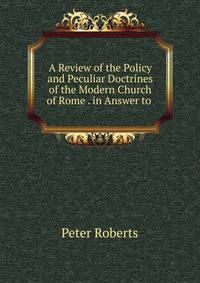 A Review of the Policy and Peculiar Doctrines of the Modern Church of Rome . in Answer to .