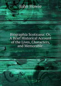 Biographia Scoticana: Or, A Brief Historical Account of the Lives, Characters, and Memorable .