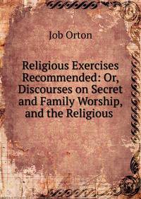Religious Exercises Recommended: Or, Discourses on Secret and Family Worship, and the Religious .