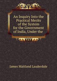 An Inquiry Into the Practical Merits of the System for the Government of India, Under the .