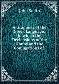 A Grammar of the Greek Language: In which the Declensions of the Nouns and the Conjugations of .