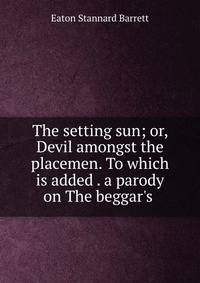The setting sun; or, Devil amongst the placemen. To which is added . a parody on The beggar's .