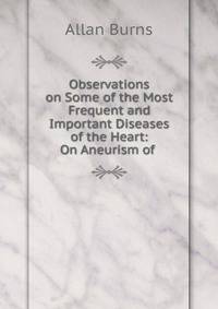 Observations on Some of the Most Frequent and Important Diseases of the Heart: On Aneurism of .