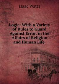 Logic: With a Variety of Rules to Guard Against Error, in the Affairs of Religion and Human Life .