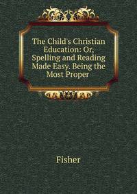 The Child's Christian Education: Or, Spelling and Reading Made Easy. Being the Most Proper .