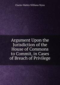 Argument Upon the Jurisdiction of the House of Commons to Commit, in Cases of Breach of Privilege