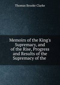 Memoirs of the King's Supremacy, and of the Rise, Progress and Results of the Supremacy of the .