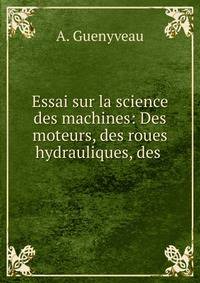 Essai sur la science des machines: Des moteurs, des roues hydrauliques, des .