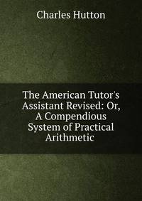 The American Tutor's Assistant Revised: Or, A Compendious System of Practical Arithmetic .