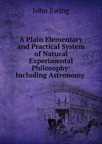 A Plain Elementary and Practical System of Natural Experimental Philosophy: Including Astronomy .