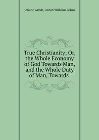 True Christianity; Or, the Whole Economy of God Towards Man, and the Whole Duty of Man, Towards .