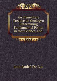 An Elementary Treatise on Geology:: Determining Fundamental Points in that Science, and .