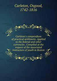 Carleton's compendium of practical arithmetic. Applied to the federal and other currencies . Compiled at the request of the associated instructors of youth in Boston