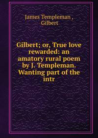 Gilbert; or, True love rewarded: an amatory rural poem by J. Templeman. Wanting part of the intr