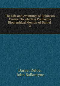 The Life and Aventures of Robinson Crusoe: To which is Prefixed a Biographical Memoir of Daniel .. 2
