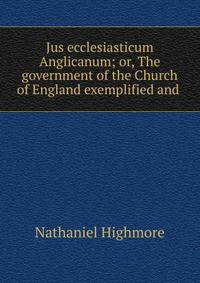 Jus ecclesiasticum Anglicanum; or, The government of the Church of England exemplified and .