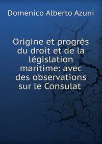 Origine et progr?s du droit et de la l?gislation maritime: avec des observations sur le Consulat .