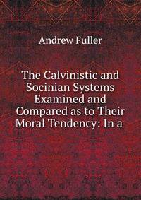 The Calvinistic and Socinian Systems Examined and Compared as to Their Moral Tendency: In a .