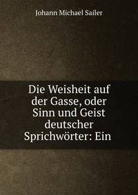 Die Weisheit auf der Gasse, oder Sinn und Geist deutscher Sprichw?rter: Ein .