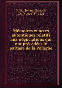 Me?moires et actes autentiques relatifs aux ne?gociations qui ont pre?ce?de?es le partage de la Pologne