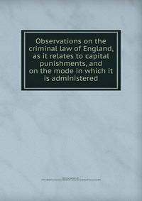 Observations on the criminal law of England, as it relates to capital punishments, and on the mode in which it is administered