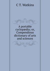A portable cyclop?dia; or, Compendious dictionary of arts and sciences