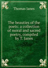 The beauties of the poets: a collection of moral and sacred poetry, compiled by T. Janes