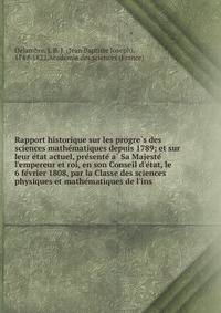 Rapport historique sur les progre?s des sciences mathe?matiques depuis 1789; et sur leur e?tat actuel, pre?sente? a? Sa Majeste? l'empereur et roi, en son Conseil d'e?tat, le 6 fe?vrier 1808, par la Classe des sciences physiques et mathe?matiques de