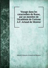 Voyage dans les catacombes de Rome, par un membre de l'Acad?mie de Cortone A.F. Artaud de Montor.