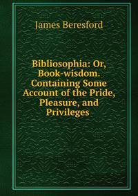 Bibliosophia: Or, Book-wisdom. Containing Some Account of the Pride, Pleasure, and Privileges .