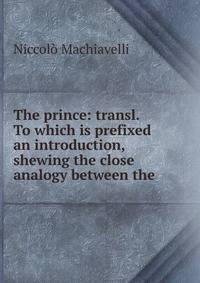 The prince: transl. To which is prefixed an introduction, shewing the close analogy between the .
