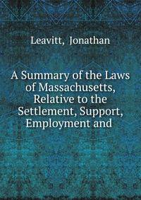 A Summary of the Laws of Massachusetts, Relative to the Settlement, Support, Employment and .